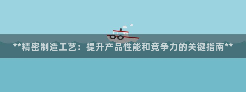 彩神ix是真的吗：**精密制造工艺：提升产品性能和竞争力的关键指南**