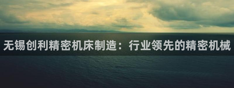 彩神V集团公司：无锡创利精密机床制造：行业领先的精密机械