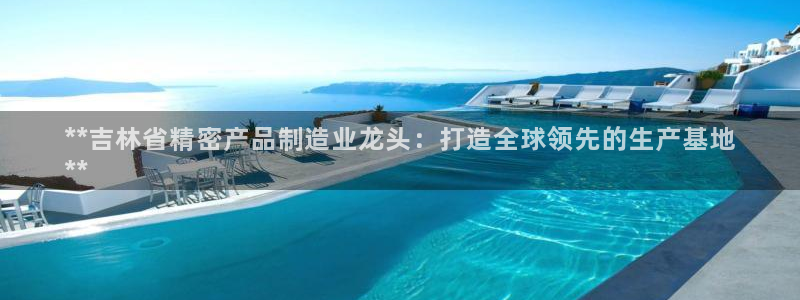彩神vi官网版：**吉林省精密产品制造业龙头：打造全球领先的生产基地
**