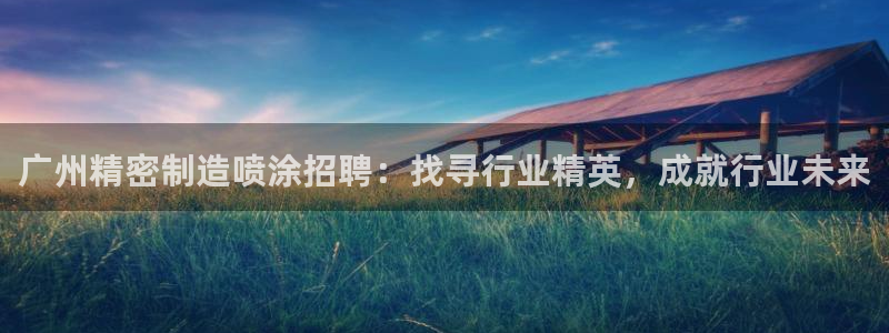彩神iv是正规平台吗?：广州精密制造喷涂招聘：找寻行业精英，成就行业未来