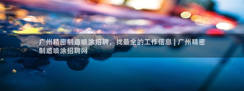 彩神Vii购彩-购彩大厅：广州精密制造喷涂招聘，找最全的工作信息 | 广州精密
制造喷涂招聘网