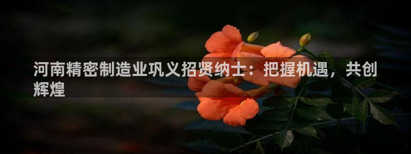 彩神vip购彩大厅在哪：河南精密制造业巩义招贤纳士：把握机遇，共创
辉煌